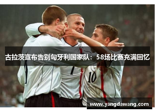 古拉茨宣布告别匈牙利国家队：58场比赛充满回忆