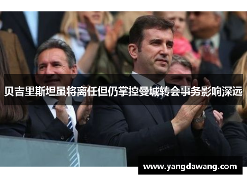 贝吉里斯坦虽将离任但仍掌控曼城转会事务影响深远