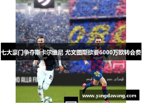 七大豪门争夺斯卡尔维尼 尤文图斯欲要6000万欧转会费